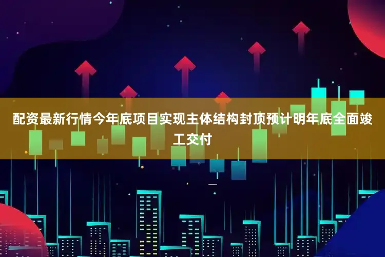 配资最新行情今年底项目实现主体结构封顶预计明年底全面竣工交付